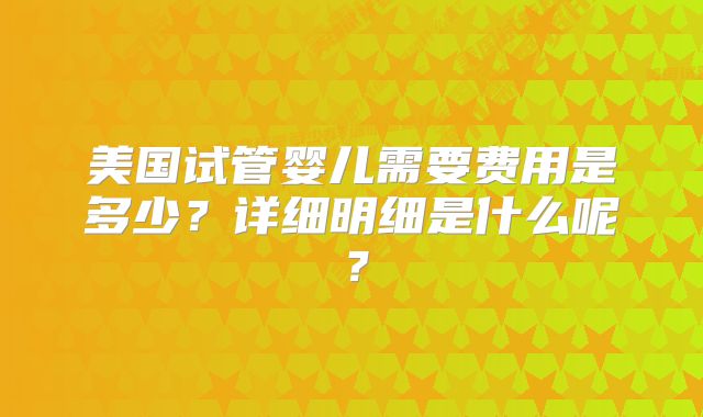 美国试管婴儿需要费用是多少?详细明细是什么呢?