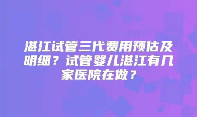 湛江试管三代费用预估及明细？试管婴儿湛江有几家医院在做？