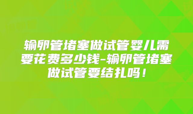 输卵管堵塞做试管婴儿需要花费多少钱-输卵管堵塞做试管要结扎吗！