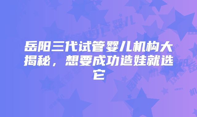 岳阳三代试管婴儿机构大揭秘，想要成功造娃就选它