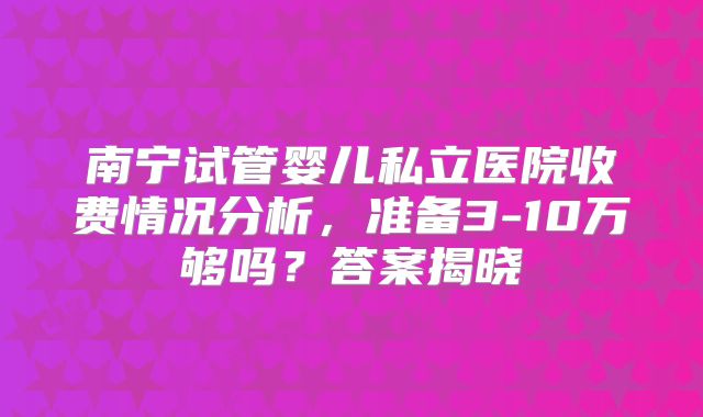 南宁试管婴儿私立医院收费情况分析，准备3-10万够吗？答案揭晓
