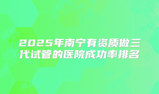 2025年南宁有资质做三代试管的医院成功率排名