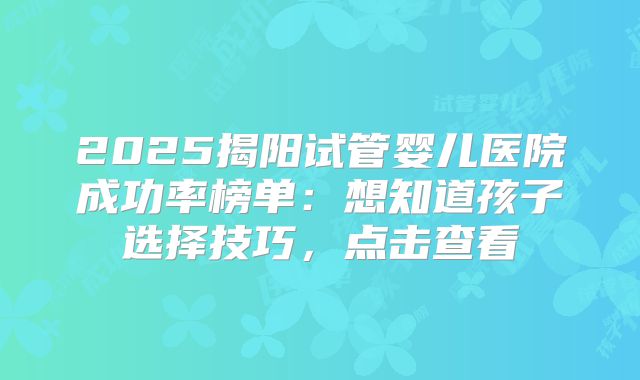 2025揭阳试管婴儿医院成功率榜单:想知道孩子选择技巧,点击查看