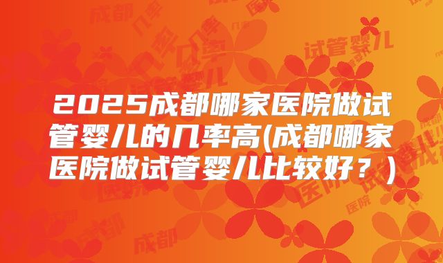 2025成都哪家医院做试管婴儿的几率高(成都哪家医院做试管婴儿比较好？)