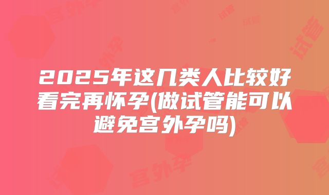 2025年这几类人比较好看完再怀孕(做试管能可以避免宫外孕吗)