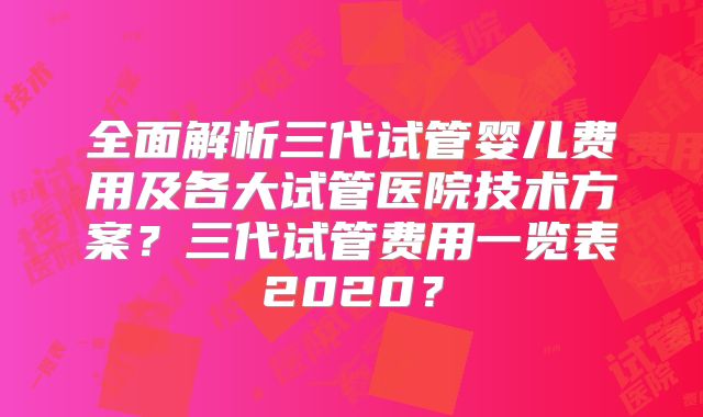 全面解析三代试管婴儿费用及各大试管医院技术方案?三代试管费用一览表2020?