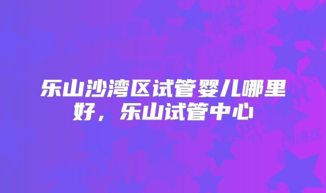 乐山沙湾区试管婴儿哪里好，乐山试管中心
