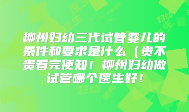 柳州妇幼三代试管婴儿的条件和要求是什么（贵不贵看完便知！柳州妇幼做试管哪个医生好！