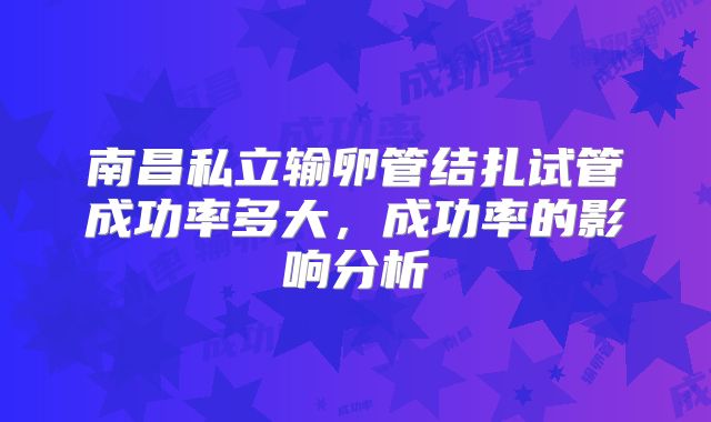 南昌私立输卵管结扎试管成功率多大,成功率的影响分析