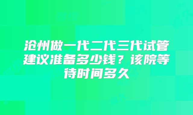 沧州做一代二代三代试管建议准备多少钱？该院等待时间多久