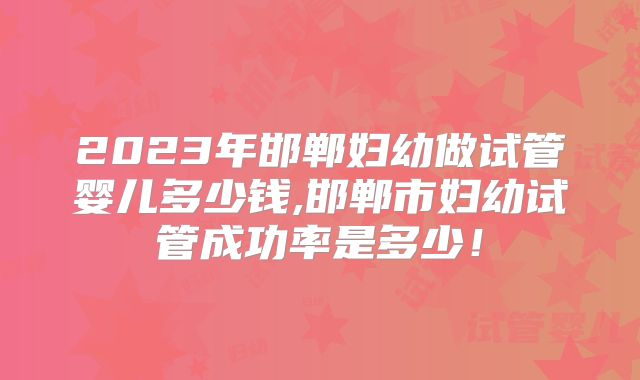 2023年邯郸妇幼做试管婴儿多少钱,邯郸市妇幼试管成功率是多少!