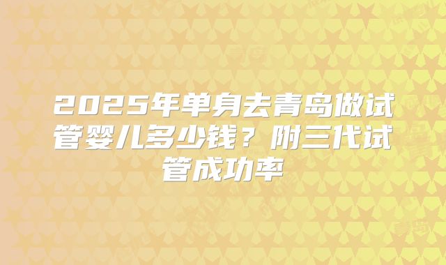 2025年单身去青岛做试管婴儿多少钱?附三代试管成功率
