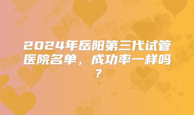 2024年岳阳第三代试管医院名单,成功率一样吗?