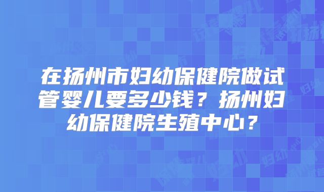 在扬州市妇幼保健院做试管婴儿要多少钱？扬州妇幼保健院生殖中心？