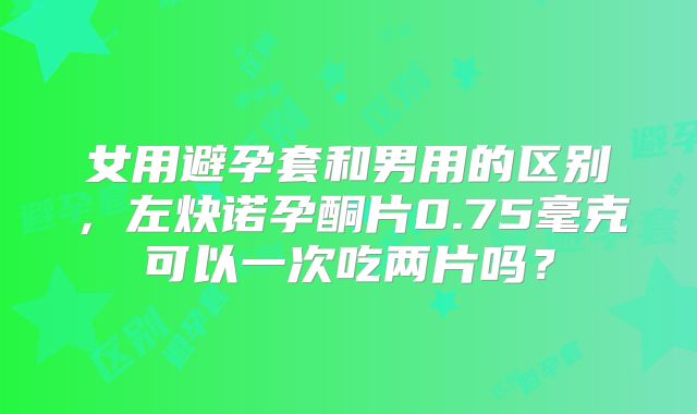 女用避孕套和男用的区别，左炔诺孕酮片0.75毫克可以一次吃两片吗？