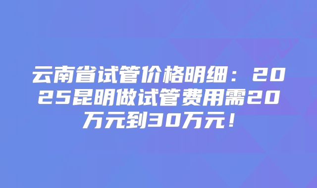 云南省试管价格明细：2025昆明做试管费用需20万元到30万元！