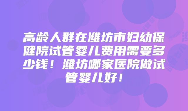 高龄人群在潍坊市妇幼保健院试管婴儿费用需要多少钱!潍坊哪家医院做试管婴儿好!