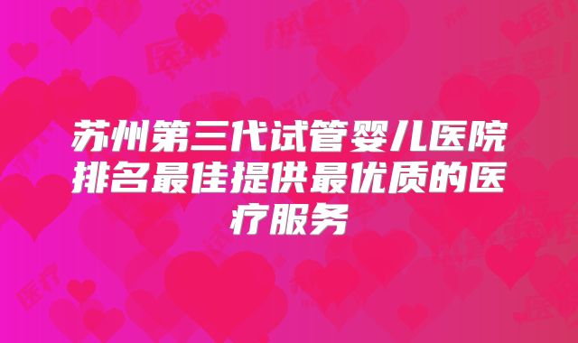 苏州第三代试管婴儿医院排名最佳提供最优质的医疗服务