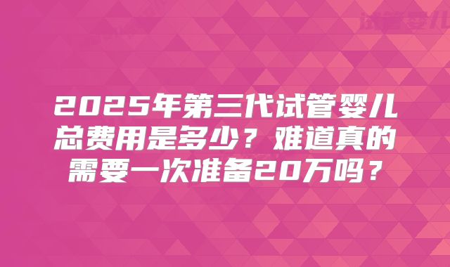 2025年第三代试管婴儿总费用是多少？难道真的需要一次准备20万吗？