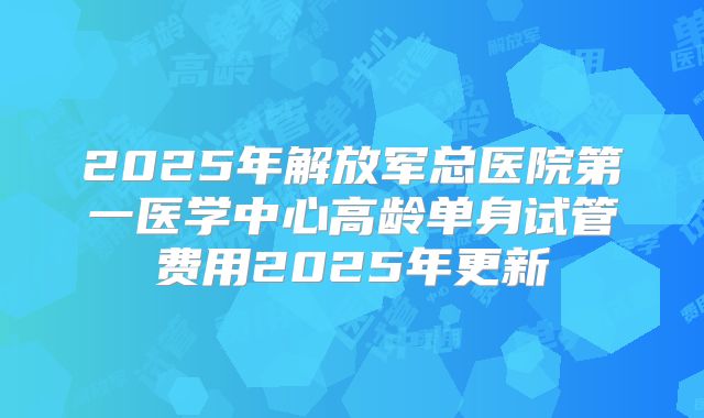 2025年解放军总医院第一医学中心高龄单身试管费用2025年更新