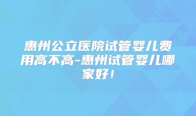 惠州公立医院试管婴儿费用高不高-惠州试管婴儿哪家好！