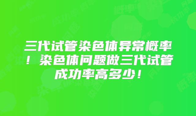 三代试管染色体异常概率！染色体问题做三代试管成功率高多少！