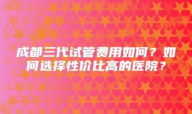 成都三代试管费用如何？如何选择性价比高的医院？