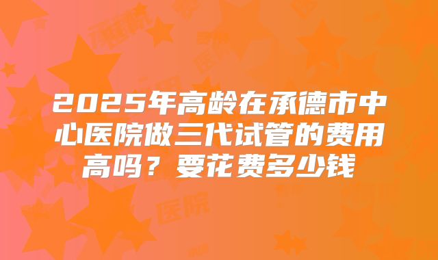 2025年高龄在承德市中心医院做三代试管的费用高吗？要花费多少钱