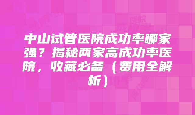 中山试管医院成功率哪家强？揭秘两家高成功率医院，收藏必备（费用全解析）