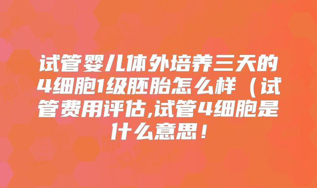 试管婴儿体外培养三天的4细胞1级胚胎怎么样（试管费用评估,试管4细胞是什么意思！