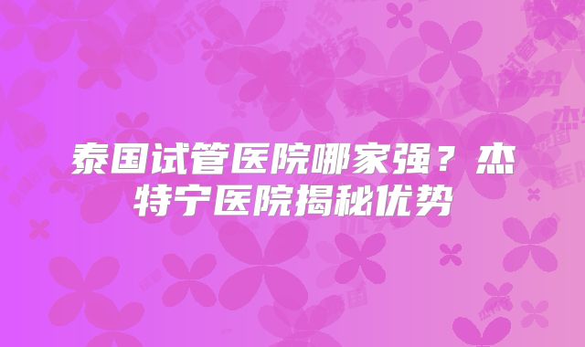 泰国试管医院哪家强？杰特宁医院揭秘优势