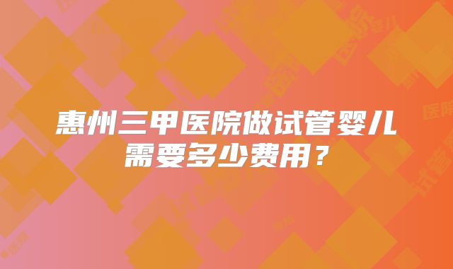 惠州三甲医院做试管婴儿需要多少费用？