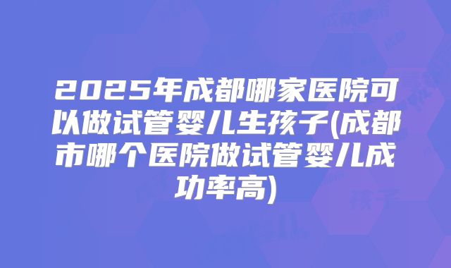 2025年成都哪家医院可以做试管婴儿生孩子(成都市哪个医院做试管婴儿成功率高)