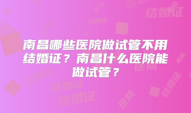 南昌哪些医院做试管不用结婚证?南昌什么医院能做试管?