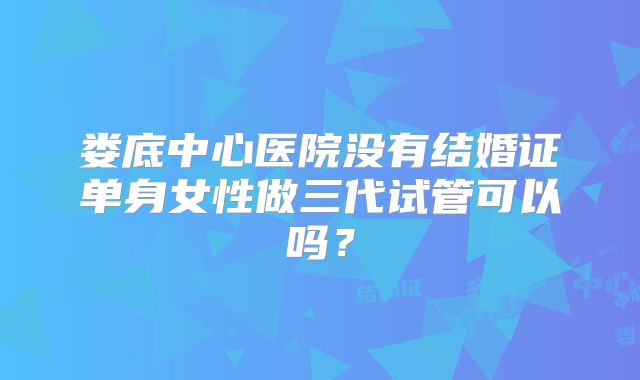 娄底中心医院没有结婚证单身女性做三代试管可以吗？