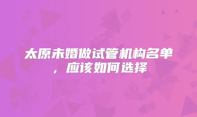 太原未婚做试管机构名单，应该如何选择