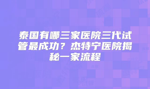 泰国有哪三家医院三代试管最成功？杰特宁医院揭秘一家流程