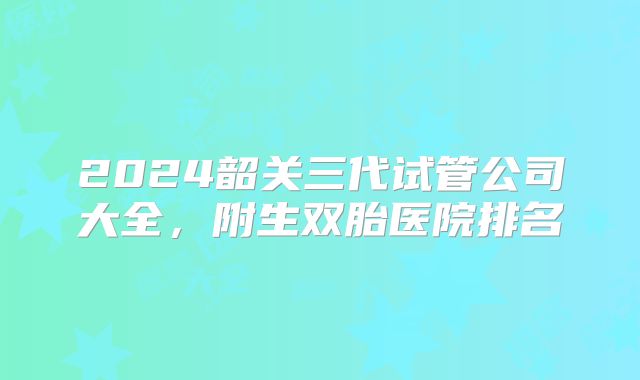 2024韶关三代试管公司大全，附生双胎医院排名