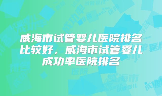 威海市试管婴儿医院排名比较好,威海市试管婴儿成功率医院排名
