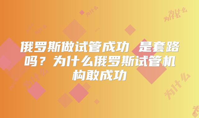 俄罗斯做试管成功 是套路吗？为什么俄罗斯试管机构敢成功
