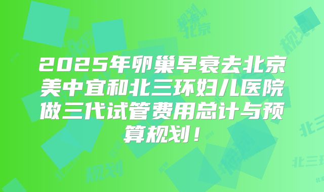 2025年卵巢早衰去北京美中宜和北三环妇儿医院做三代试管费用总计与预算规划！