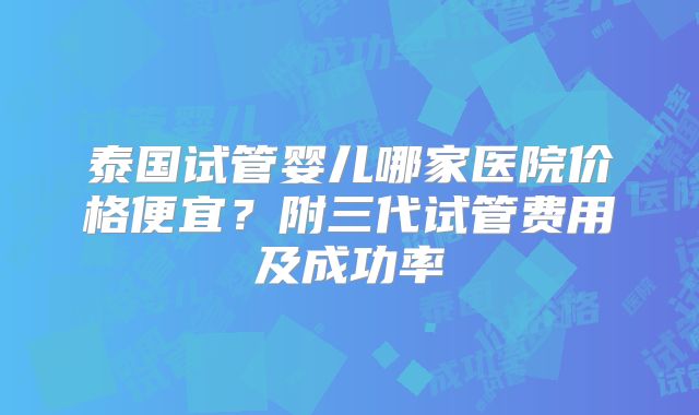 泰国试管婴儿哪家医院价格便宜？附三代试管费用及成功率
