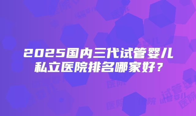 2025国内三代试管婴儿私立医院排名哪家好？
