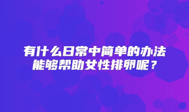有什么日常中简单的办法能够帮助女性排卵呢？