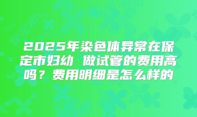 2025年染色体异常在保定市妇幼 做试管的费用高吗？费用明细是怎么样的