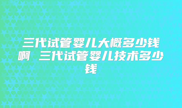 三代试管婴儿大概多少钱啊 三代试管婴儿技术多少钱