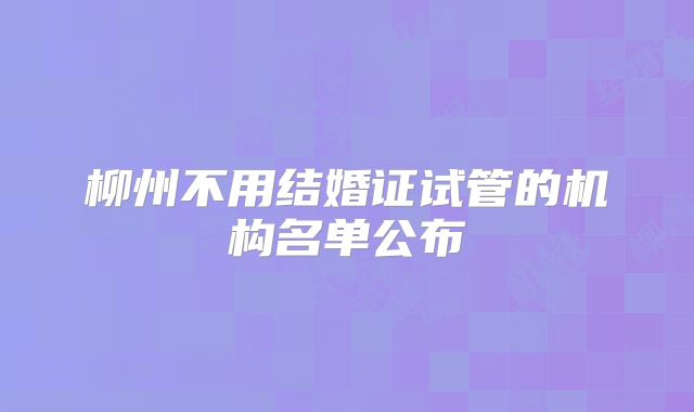 柳州不用结婚证试管的机构名单公布
