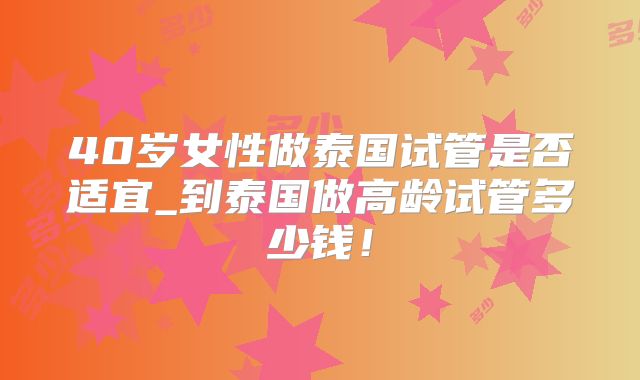 40岁女性做泰国试管是否适宜_到泰国做高龄试管多少钱！