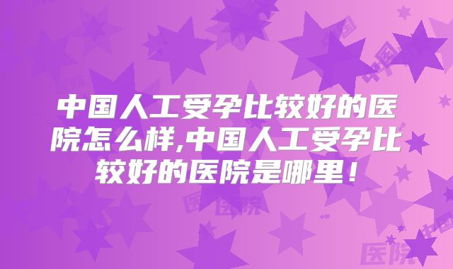 中国人工受孕比较好的医院怎么样,中国人工受孕比较好的医院是哪里！