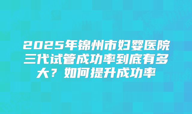 2025年锦州市妇婴医院三代试管成功率到底有多大？如何提升成功率